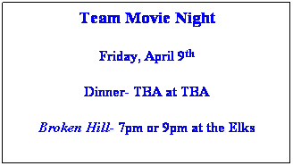 Text Box: Team Movie Night
 
Friday, April 9th
 
Dinner- TBA at TBA
 
Broken Hill- 7pm or 9pm at the Elks
 
 
 
