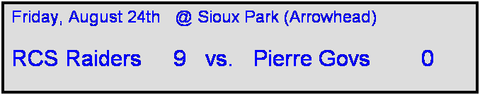 Text Box: Friday, August 24th   @ Sioux Park (Arrowhead)

RCS Raiders     9   vs.   Pierre Govs        0   

