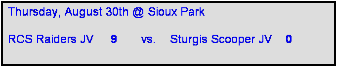 Text Box: Thursday, August 30th @ Sioux Park

RCS Raiders JV     9       vs.    Sturgis Scooper JV    0     
