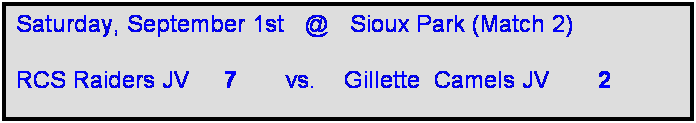 Text Box: Saturday, September 1st   @   Sioux Park (Match 2)

RCS Raiders JV     7       vs.    Gillette  Camels JV       2  
