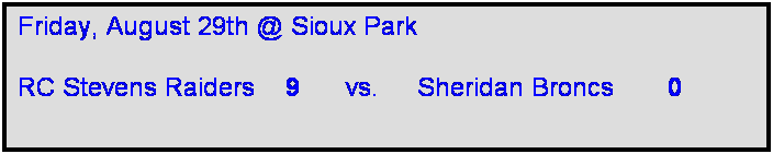 Text Box: Friday, August 29th @ Sioux Park

RC Stevens Raiders    9      vs.     Sheridan Broncs       0    
