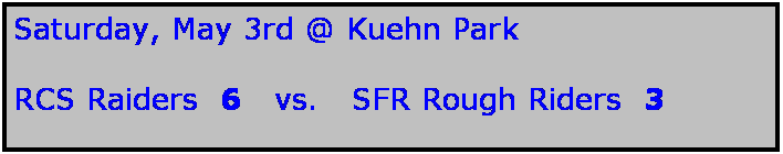 Text Box: Saturday, May 3rd @ Kuehn Park

RCS Raiders  6   vs.   SFR Rough Riders  3
