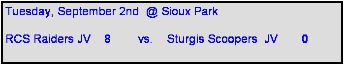 Text Box: Tuesday, September 2nd  @ Sioux Park

RCS Raiders JV    8        vs.    Sturgis Scoopers  JV       0     
