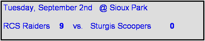Text Box: Tuesday, September 2nd   @ Sioux Park

RCS Raiders    9    vs.   Sturgis Scoopers        0       
