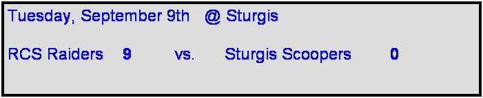 Text Box: Tuesday, September 9th   @ Sturgis

RCS Raiders    9         vs.      Sturgis Scoopers        0       
