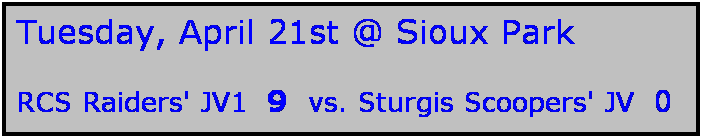 Text Box: Tuesday, April 21st @ Sioux Park

RCS Raiders' JV1  9  vs. Sturgis Scoopers' JV  0
