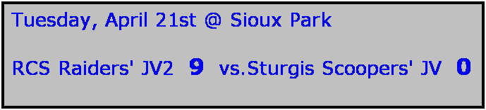 Text Box: Tuesday, April 21st @ Sioux Park

RCS Raiders' JV2  9  vs.Sturgis Scoopers' JV  0
