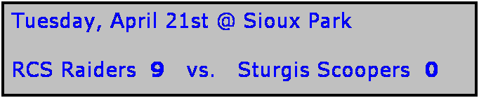 Text Box: Tuesday, April 21st @ Sioux Park

RCS Raiders  9   vs.   Sturgis Scoopers  0 
