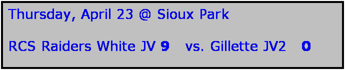 Text Box: Thursday, April 23 @ Sioux Park

RCS Raiders White JV 9   vs. Gillette JV2   0
