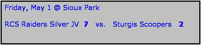 Text Box: Friday, May 1 @ Sioux Park

RCS Raiders Silver JV  7   vs.   Sturgis Scoopers   2

