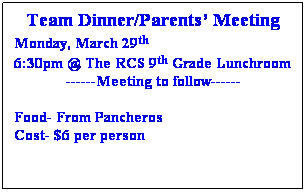 Text Box: Team Dinner/Parents’ Meeting
Monday, March 29th
6:30pm @ The RCS 9th Grade Lunchroom
------Meeting to follow------
 
Food- From Pancheros
Cost- $6 per person
 
 
