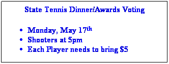 Text Box: State Tennis Dinner/Awards Voting
 
Monday, May 17th 
Shooters at 5pm
Each Player needs to bring $5
 
 
 
 

