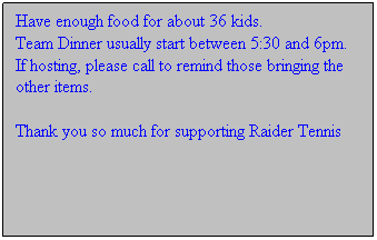 Text Box: Have enough food for about 36 kids.  
Team Dinner usually start between 5:30 and 6pm.
If hosting, please call to remind those bringing the other items.

Thank you so much for supporting Raider Tennis


