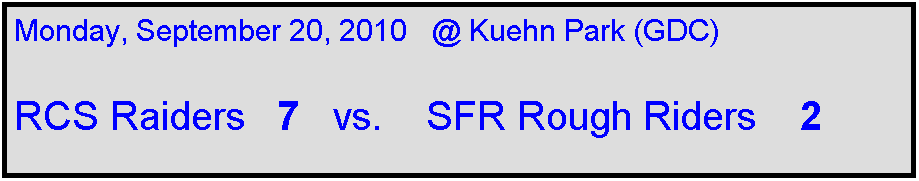 Text Box: Monday, September 20, 2010   @ Kuehn Park (GDC)

RCS Raiders   7   vs.    SFR Rough Riders    2  
