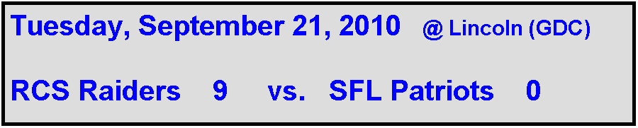 Text Box: Tuesday, September 21, 2010   @ Lincoln (GDC)

RCS Raiders    9     vs.   SFL Patriots    0                
