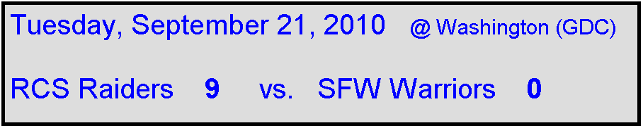 Text Box: Tuesday, September 21, 2010   @ Washington (GDC)

RCS Raiders    9     vs.   SFW Warriors    0                
