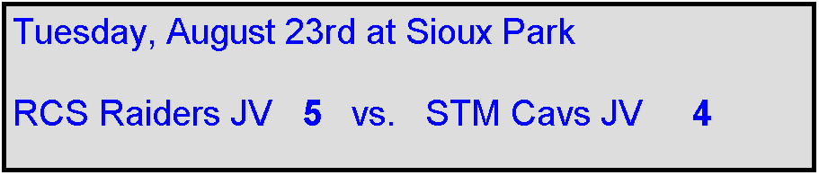 Text Box: Tuesday, August 23rd at Sioux Park

RCS Raiders JV   5   vs.   STM Cavs JV     4

 
