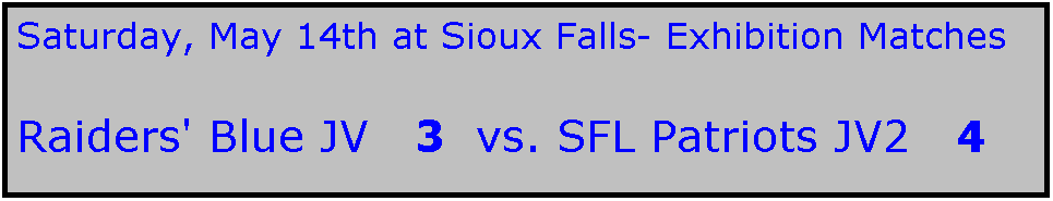 Text Box: Saturday, May 14th at Sioux Falls- Exhibition Matches

Raiders' Blue JV   3  vs. SFL Patriots JV2   4   

