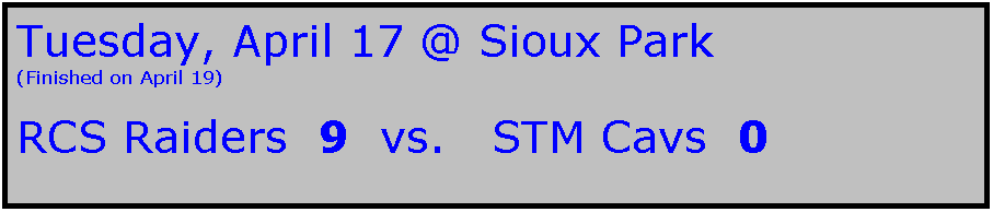 Text Box: Tuesday, April 17 @ Sioux Park
(Finished on April 19)

RCS Raiders  9  vs.   STM Cavs  0
