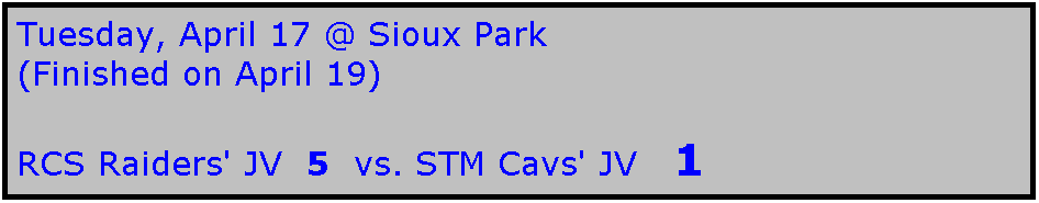 Text Box: Tuesday, April 17 @ Sioux Park
(Finished on April 19)

RCS Raiders' JV  5  vs. STM Cavs' JV   1
