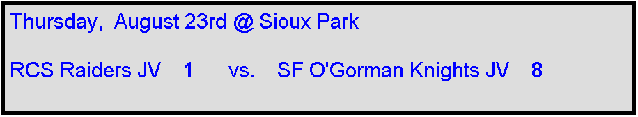 Text Box: Thursday,  August 23rd @ Sioux Park

RCS Raiders JV    1      vs.    SF O'Gorman Knights JV    8
