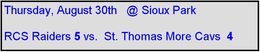 Text Box: Thursday, August 30th   @ Sioux Park

RCS Raiders 5 vs.  St. Thomas More Cavs  4    
