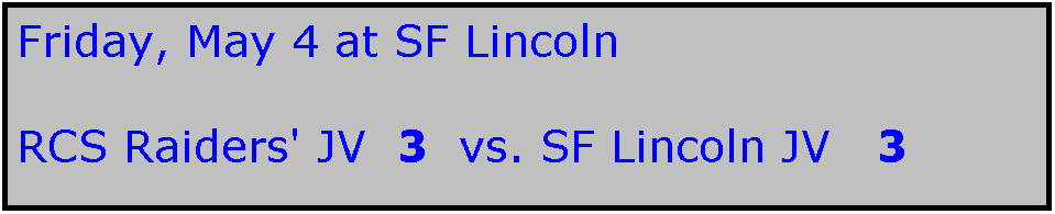 Text Box: Friday, May 4 at SF Lincoln

RCS Raiders' JV  3  vs. SF Lincoln JV   3

