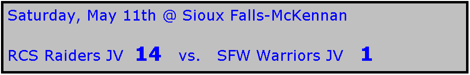 Text Box: Saturday, May 11th @ Sioux Falls-McKennan

RCS Raiders JV  14   vs.   SFW Warriors JV   1

 
